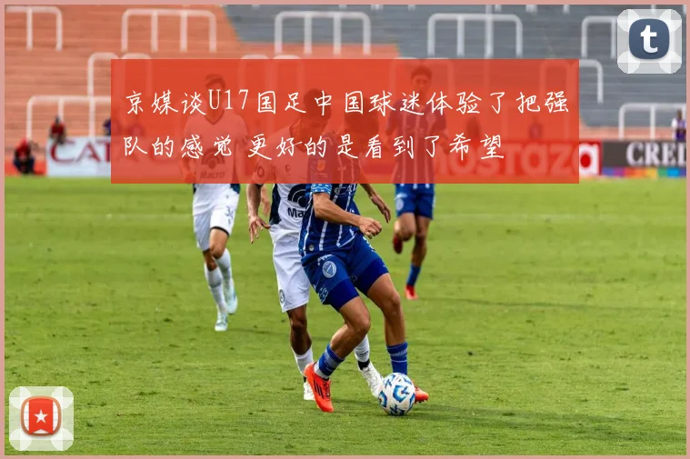 京媒谈U17国足中国球迷体验了把强队的感觉 更好的是看到了希望