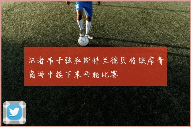 记者韦子弦和斯特兰德贝将缺席青岛海牛接下来两轮比赛