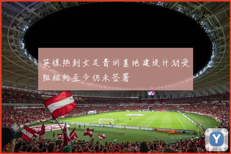 英媒热刺女足青训基地建设计划受阻租约至今仍未签署