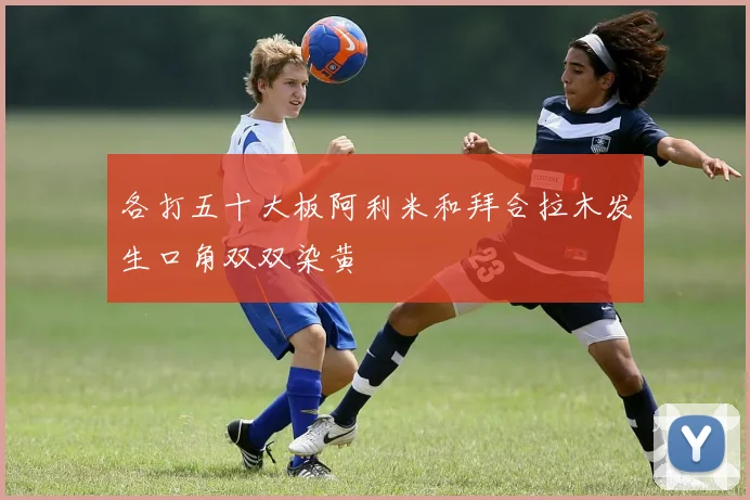 各打五十大板阿利米和拜合拉木发生口角双双染黄