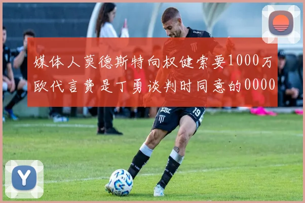 媒体人莫德斯特向权健索要1000万欧代言费是丁勇谈判时同意的0000644