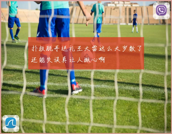 扑救脱手送礼王大雷这么大岁数了还能失误真让人揪心啊