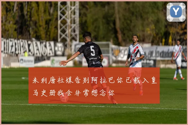 米利唐社媒告别阿拉巴你已载入皇马史册我会非常想念你