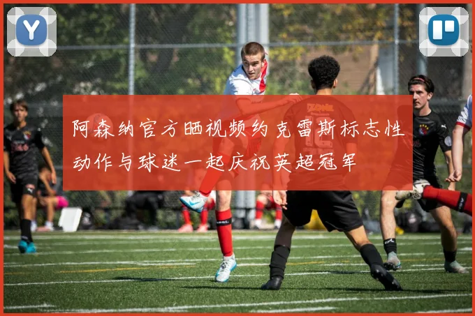 阿森纳官方晒视频约克雷斯标志性动作与球迷一起庆祝英超冠军